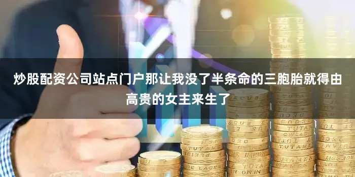 炒股配资公司站点门户那让我没了半条命的三胞胎就得由高贵的女主来生了