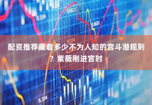 配资推荐藏着多少不为人知的宫斗潜规则？紫薇刚进宫时