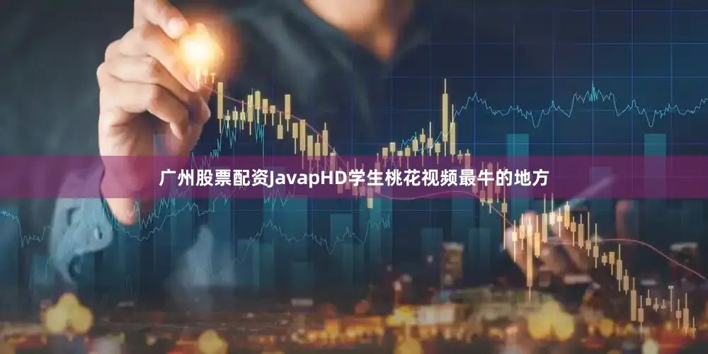广州股票配资JavapHD学生桃花视频最牛的地方