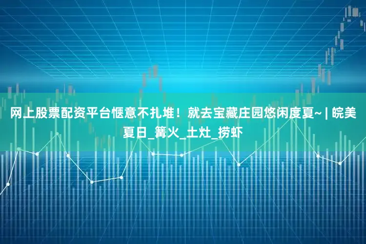 网上股票配资平台惬意不扎堆！就去宝藏庄园悠闲度夏~ | 皖美夏日_篝火_土灶_捞虾