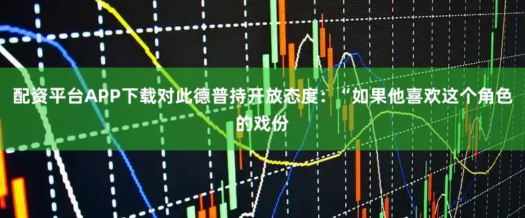 配资平台APP下载对此德普持开放态度：“如果他喜欢这个角色的戏份