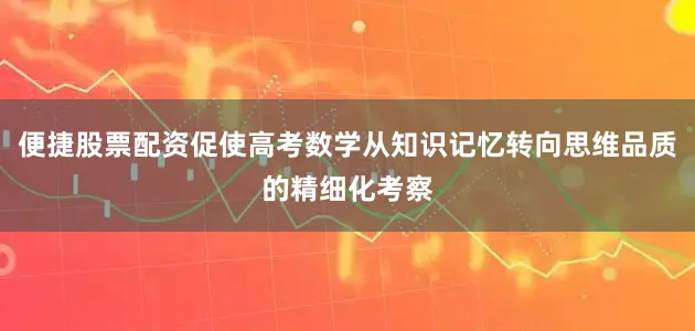 便捷股票配资促使高考数学从知识记忆转向思维品质的精细化考察